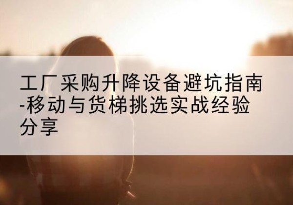 苏仙移动式升降机怎么选-工厂采购升降设备避坑指南-移动与货梯挑选实战经验分享