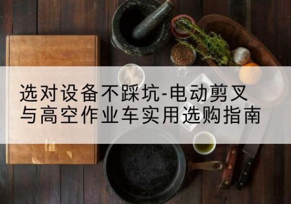 苏仙电动剪叉升降平台怎么选-选对设备不踩坑-电动剪叉与高空作业车实用选购指南