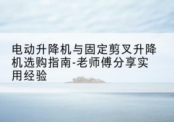 苏仙电动升降机怎么选-电动升降机与固定剪叉升降机选购指南-老师傅分享实用经验