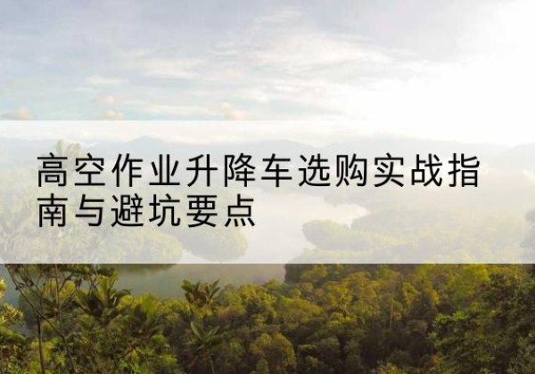 苏仙升降车怎么选-高空作业升降车选购实战指南与避坑要点