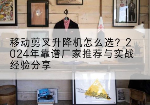 苏仙升降平台厂家推荐-移动剪叉升降机怎么选？2024年靠谱厂家推荐与实战经验分享